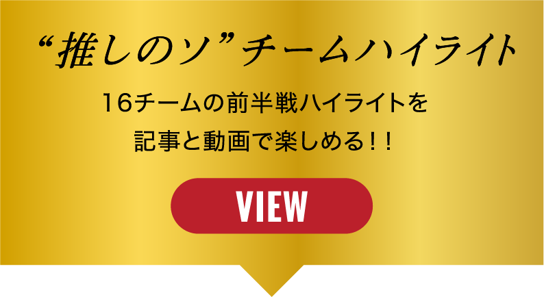 “推しのソ”チームハイライト 16チームの前半戦ハイライトを記事と動画で楽しめる！！ VIEW